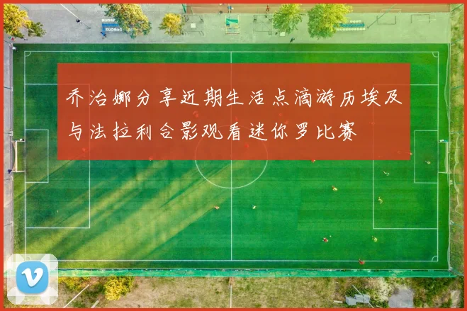 乔治娜分享近期生活点滴游历埃及与法拉利合影观看迷你罗比赛