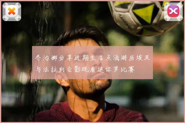 乔治娜分享近期生活点滴游历埃及与法拉利合影观看迷你罗比赛