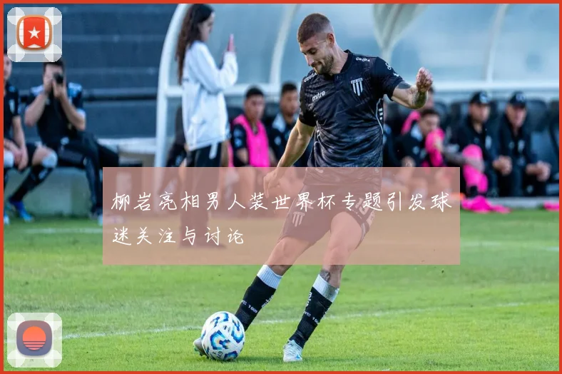 柳岩亮相男人装世界杯专题引发球迷关注与讨论