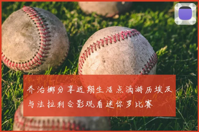 乔治娜分享近期生活点滴游历埃及与法拉利合影观看迷你罗比赛