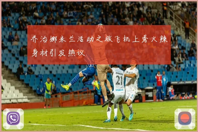 乔治娜米兰活动之旅飞机上秀火辣身材引发热议