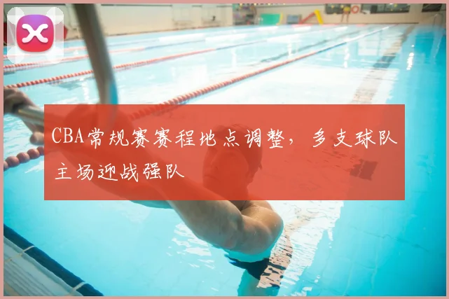 CBA常规赛赛程地点调整,多支球队主场迎战强队