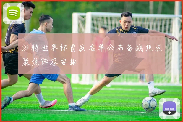 沙特世界杯首发名单公布备战焦点聚焦阵容安排