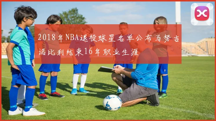 2018年NBA退役球星名单公布马努吉诺比利结束16年职业生涯