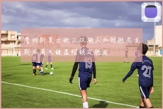 詹姆斯复出砍三双湖人加时胜尼克斯浓眉关键盖帽锁定胜局