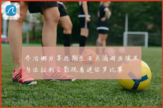 乔治娜分享近期生活点滴游历埃及与法拉利合影观看迷你罗比赛