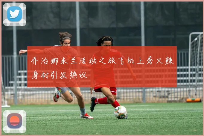 乔治娜米兰活动之旅飞机上秀火辣身材引发热议