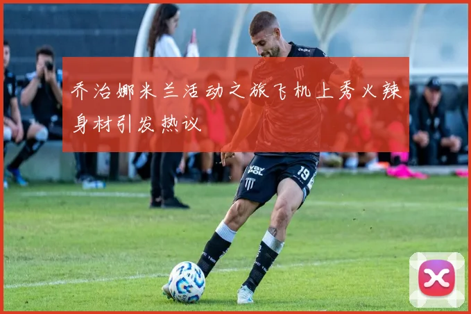 乔治娜米兰活动之旅飞机上秀火辣身材引发热议
