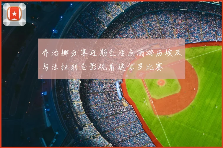 乔治娜分享近期生活点滴游历埃及与法拉利合影观看迷你罗比赛