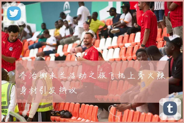 乔治娜米兰活动之旅飞机上秀火辣身材引发热议