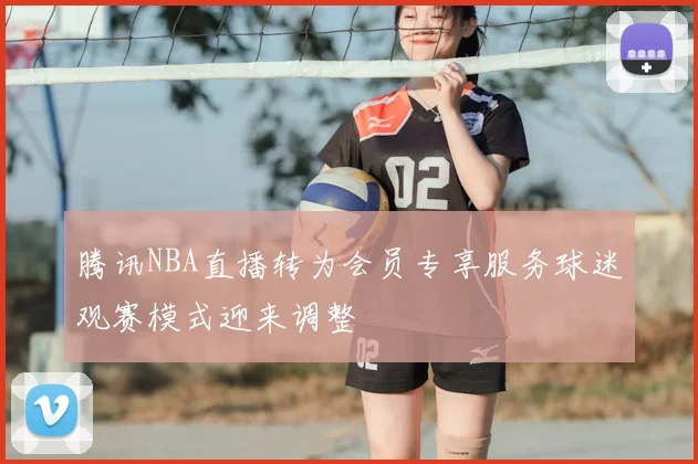 腾讯NBA直播转为会员专享服务球迷观赛模式迎来调整