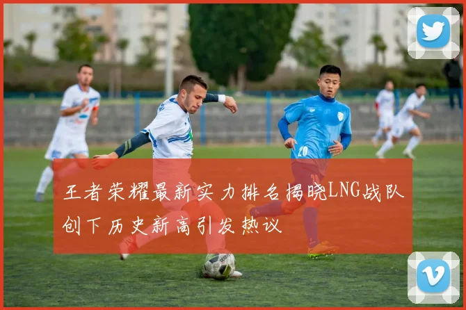 王者荣耀最新实力排名揭晓LNG战队创下历史新高引发热议