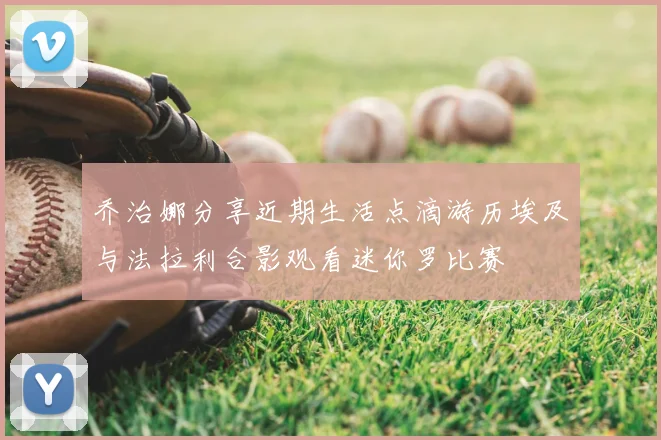 乔治娜分享近期生活点滴游历埃及与法拉利合影观看迷你罗比赛