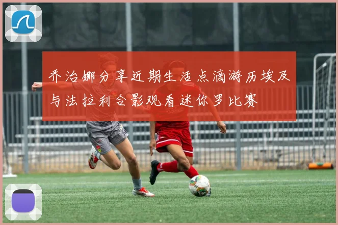 乔治娜分享近期生活点滴游历埃及与法拉利合影观看迷你罗比赛
