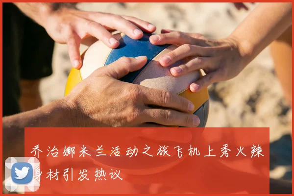 乔治娜米兰活动之旅飞机上秀火辣身材引发热议