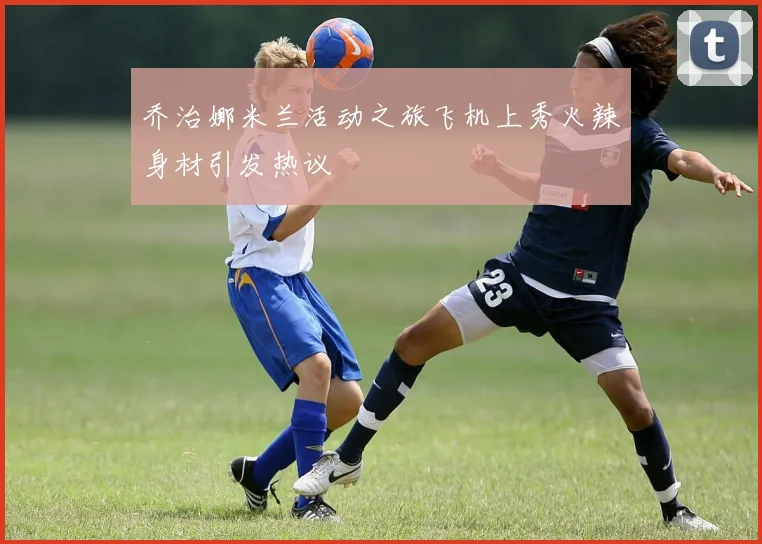乔治娜米兰活动之旅飞机上秀火辣身材引发热议