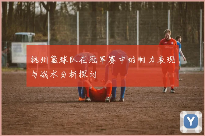 杭州篮球队在冠军赛中的耐力表现与战术分析探讨