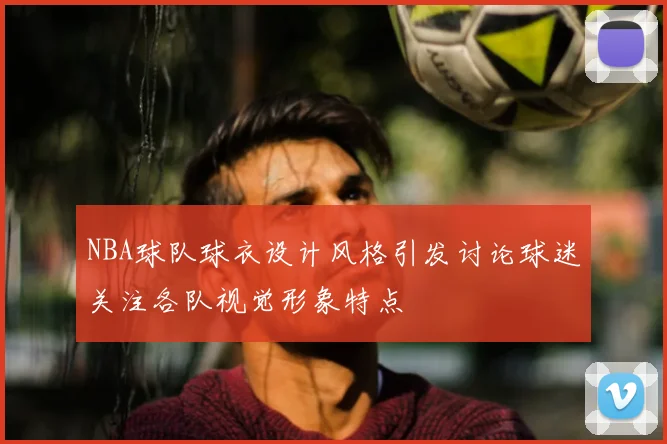 NBA球队球衣设计风格引发讨论球迷关注各队视觉形象特点