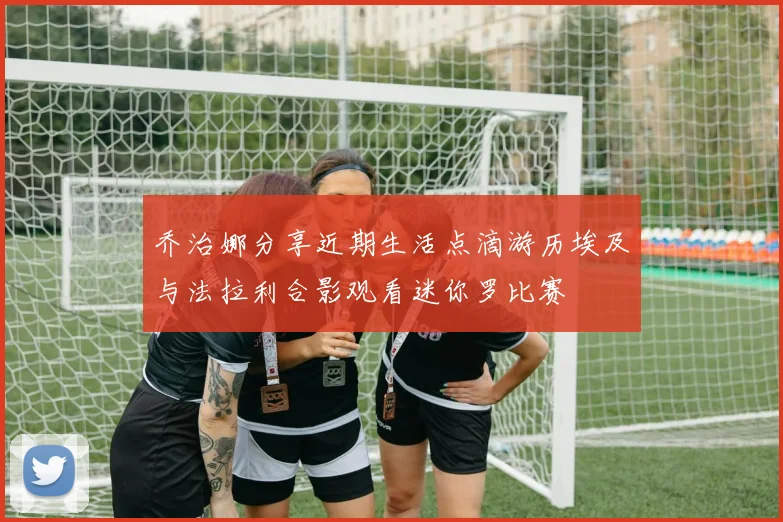 乔治娜分享近期生活点滴游历埃及与法拉利合影观看迷你罗比赛