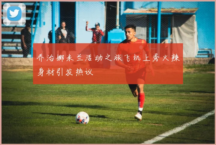 乔治娜米兰活动之旅飞机上秀火辣身材引发热议