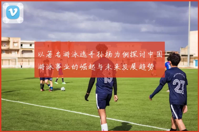 以著名游泳选手孙杨为例探讨中国游泳事业的崛起与未来发展趋势