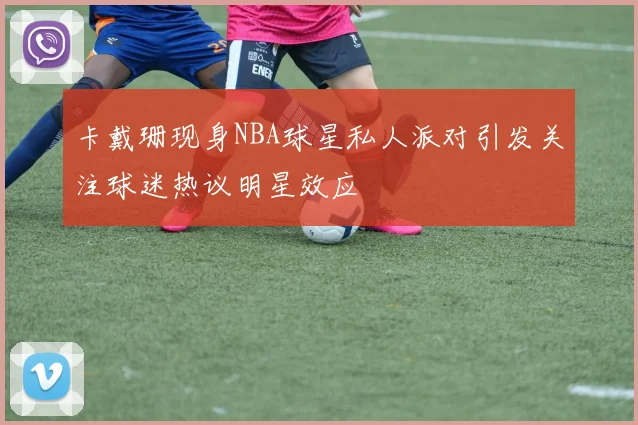 卡戴珊现身NBA球星私人派对引发关注球迷热议明星效应