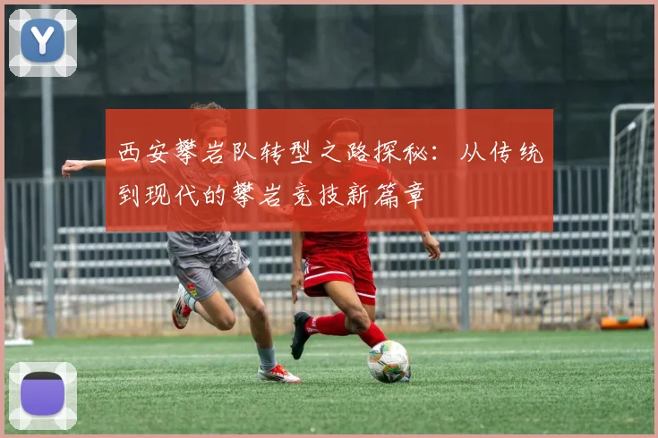 西安攀岩队转型之路探秘:从传统到现代的攀岩竞技新篇章