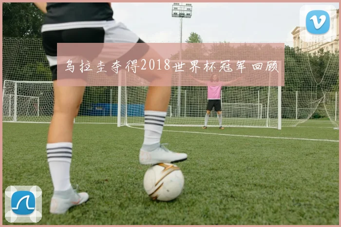 乌拉圭夺得2018世界杯冠军回顾