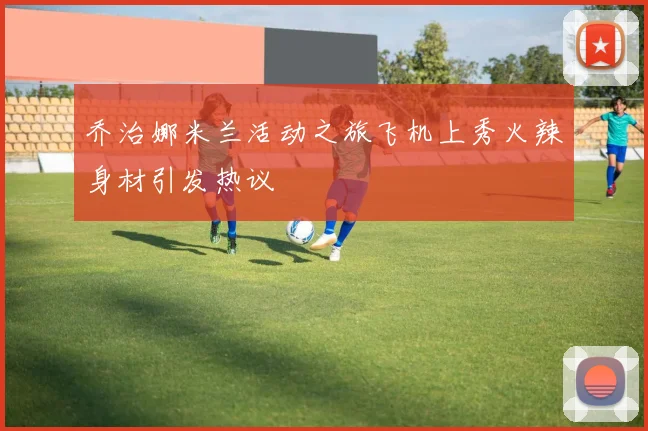 乔治娜米兰活动之旅飞机上秀火辣身材引发热议