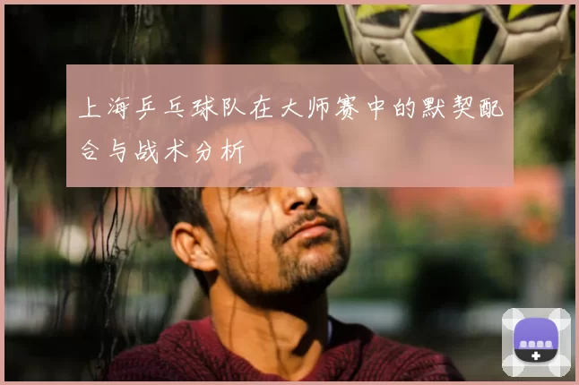 上海乒乓球队在大师赛中的默契配合与战术分析