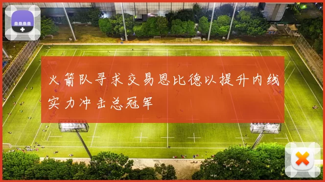 火箭队寻求交易恩比德以提升内线实力冲击总冠军