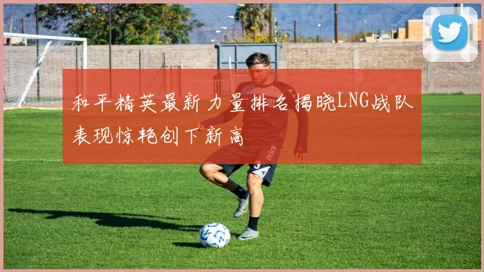 和平精英最新力量排名揭晓LNG战队表现惊艳创下新高