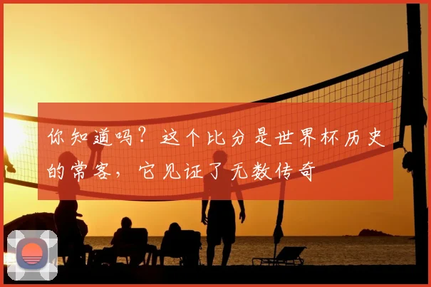你知道吗？这个比分是世界杯历史的常客，它见证了无数传奇