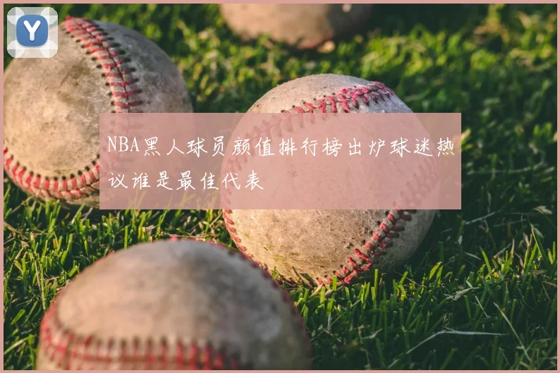NBA黑人球员颜值排行榜出炉球迷热议谁是最佳代表