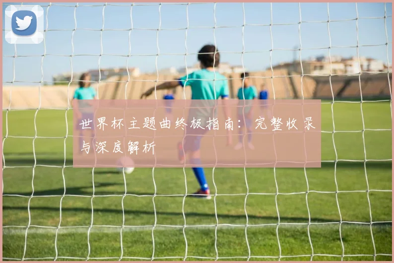 世界杯主题曲终极指南：完整收录与深度解析