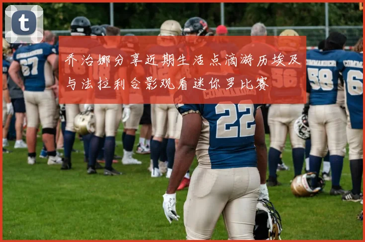 乔治娜分享近期生活点滴游历埃及与法拉利合影观看迷你罗比赛