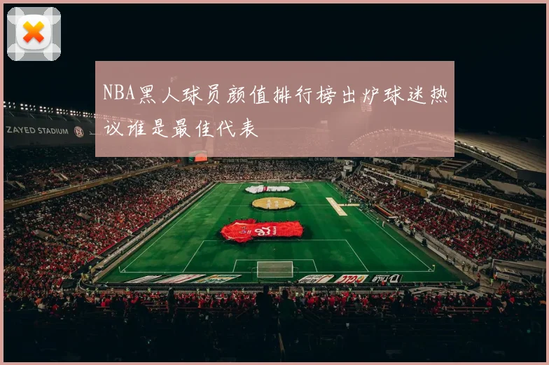 NBA黑人球员颜值排行榜出炉球迷热议谁是最佳代表