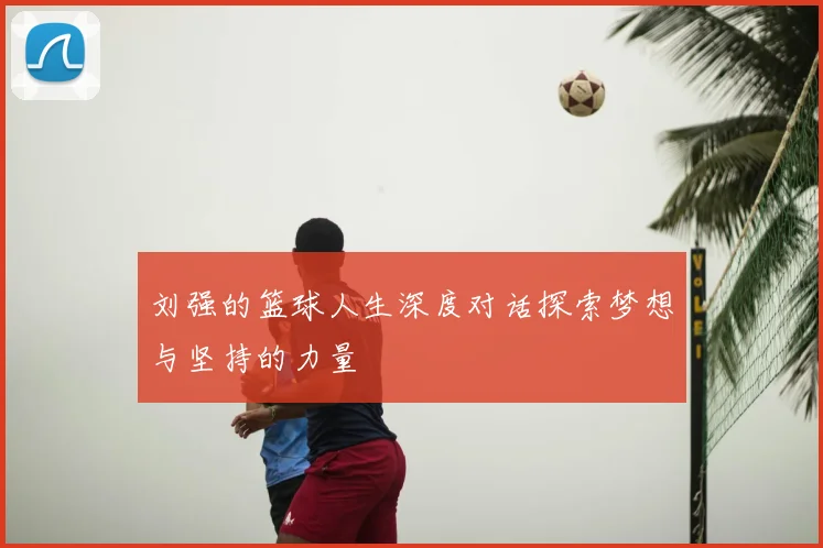 刘强的篮球人生深度对话探索梦想与坚持的力量