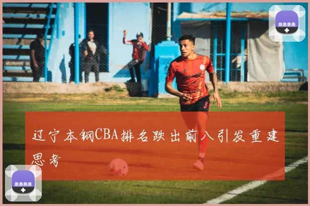 辽宁本钢CBA排名跌出前八引发重建思考