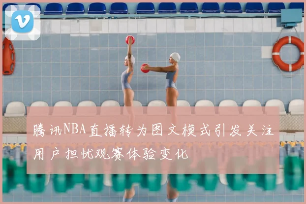 腾讯NBA直播转为图文模式引发关注用户担忧观赛体验变化