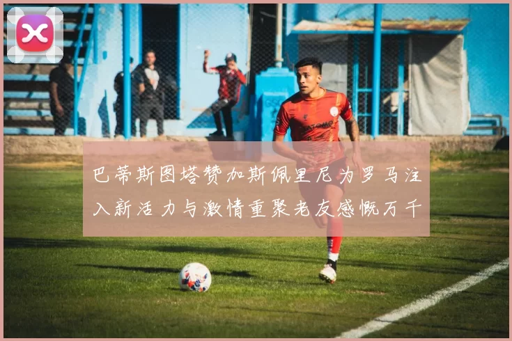 巴蒂斯图塔赞加斯佩里尼为罗马注入新活力与激情重聚老友感慨万千