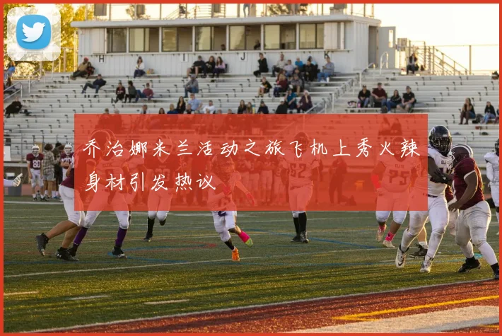 乔治娜米兰活动之旅飞机上秀火辣身材引发热议