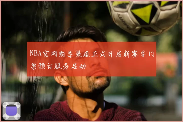 NBA官网购票渠道正式开启新赛季门票预订服务启动