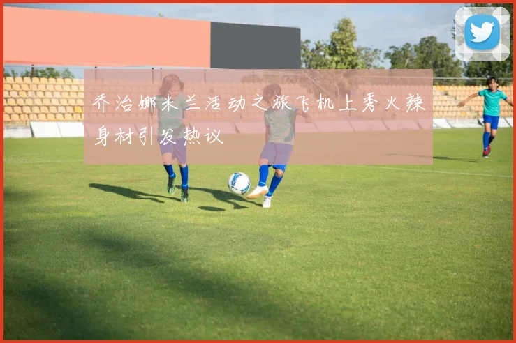 乔治娜米兰活动之旅飞机上秀火辣身材引发热议