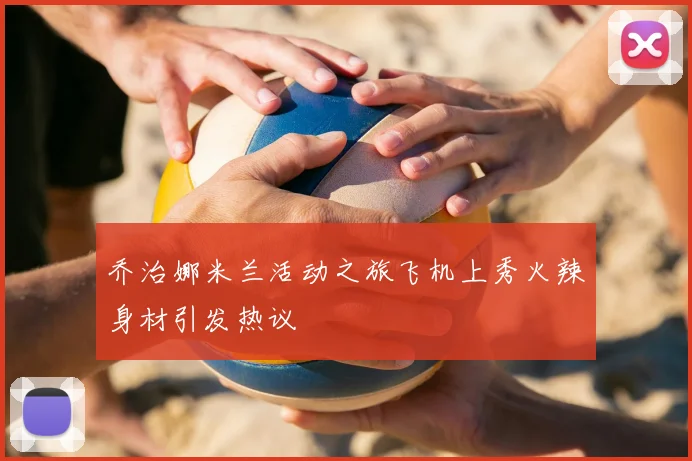 乔治娜米兰活动之旅飞机上秀火辣身材引发热议