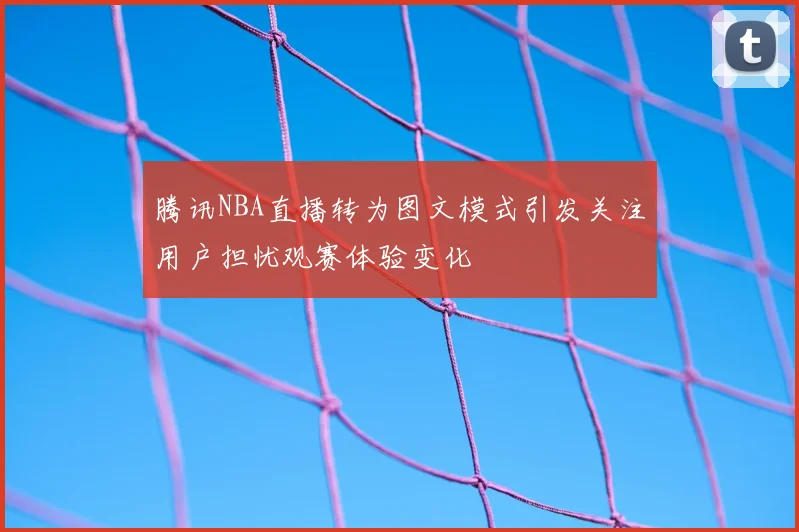 腾讯NBA直播转为图文模式引发关注用户担忧观赛体验变化