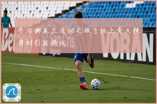 乔治娜米兰活动之旅飞机上秀火辣身材引发热议