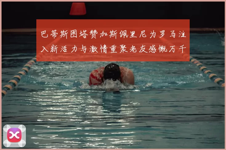 巴蒂斯图塔赞加斯佩里尼为罗马注入新活力与激情重聚老友感慨万千