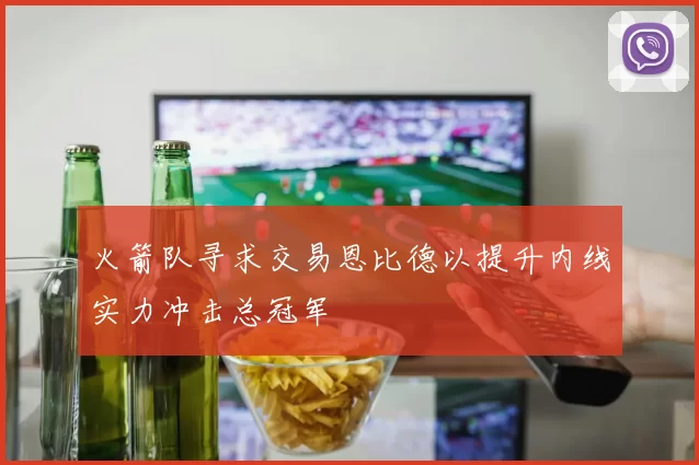 火箭队寻求交易恩比德以提升内线实力冲击总冠军