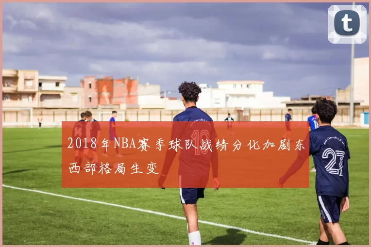 2018年NBA赛季球队战绩分化加剧东西部格局生变